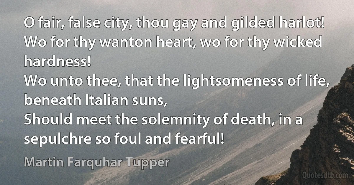 O fair, false city, thou gay and gilded harlot!
Wo for thy wanton heart, wo for thy wicked hardness!
Wo unto thee, that the lightsomeness of life, beneath Italian suns,
Should meet the solemnity of death, in a sepulchre so foul and fearful! (Martin Farquhar Tupper)