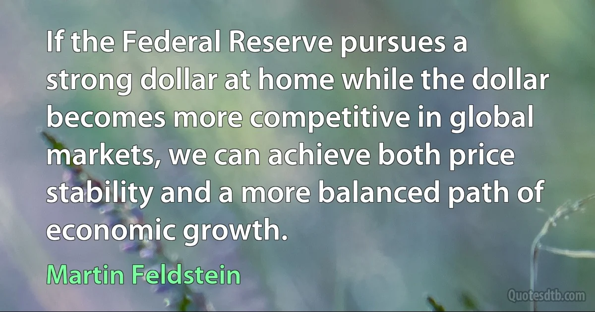 If the Federal Reserve pursues a strong dollar at home while the dollar becomes more competitive in global markets, we can achieve both price stability and a more balanced path of economic growth. (Martin Feldstein)