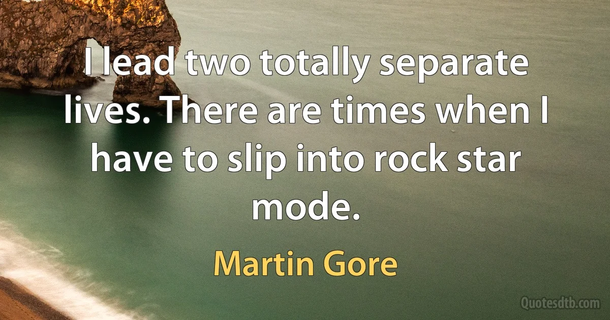 I lead two totally separate lives. There are times when I have to slip into rock star mode. (Martin Gore)