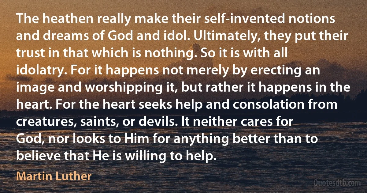 The heathen really make their self-invented notions and dreams of God and idol. Ultimately, they put their trust in that which is nothing. So it is with all idolatry. For it happens not merely by erecting an image and worshipping it, but rather it happens in the heart. For the heart seeks help and consolation from creatures, saints, or devils. It neither cares for God, nor looks to Him for anything better than to believe that He is willing to help. (Martin Luther)