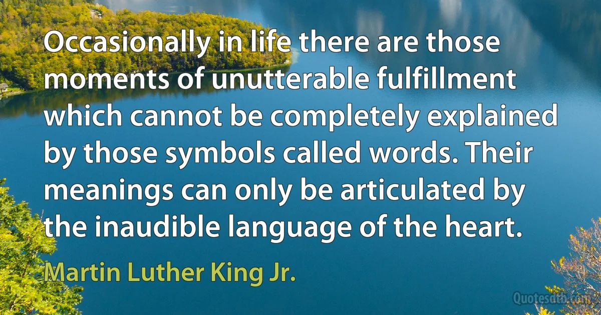 Occasionally in life there are those moments of unutterable fulfillment which cannot be completely explained by those symbols called words. Their meanings can only be articulated by the inaudible language of the heart. (Martin Luther King Jr.)