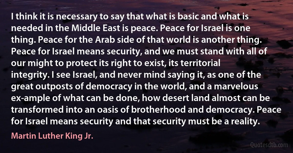 I think it is necessary to say that what is basic and what is needed in the Middle East is peace. Peace for Israel is one thing. Peace for the Arab side of that world is another thing. Peace for Israel means security, and we must stand with all of our might to protect its right to exist, its territorial integrity. I see Israel, and never mind saying it, as one of the great outposts of democracy in the world, and a marvelous ex­ample of what can be done, how desert land almost can be transformed into an oasis of brotherhood and democracy. Peace for Israel means security and that security must be a reality. (Martin Luther King Jr.)