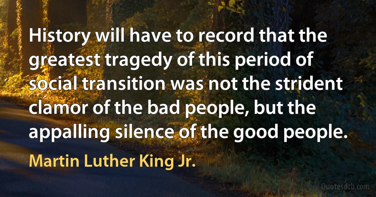 History will have to record that the greatest tragedy of this period of social transition was not the strident clamor of the bad people, but the appalling silence of the good people. (Martin Luther King Jr.)