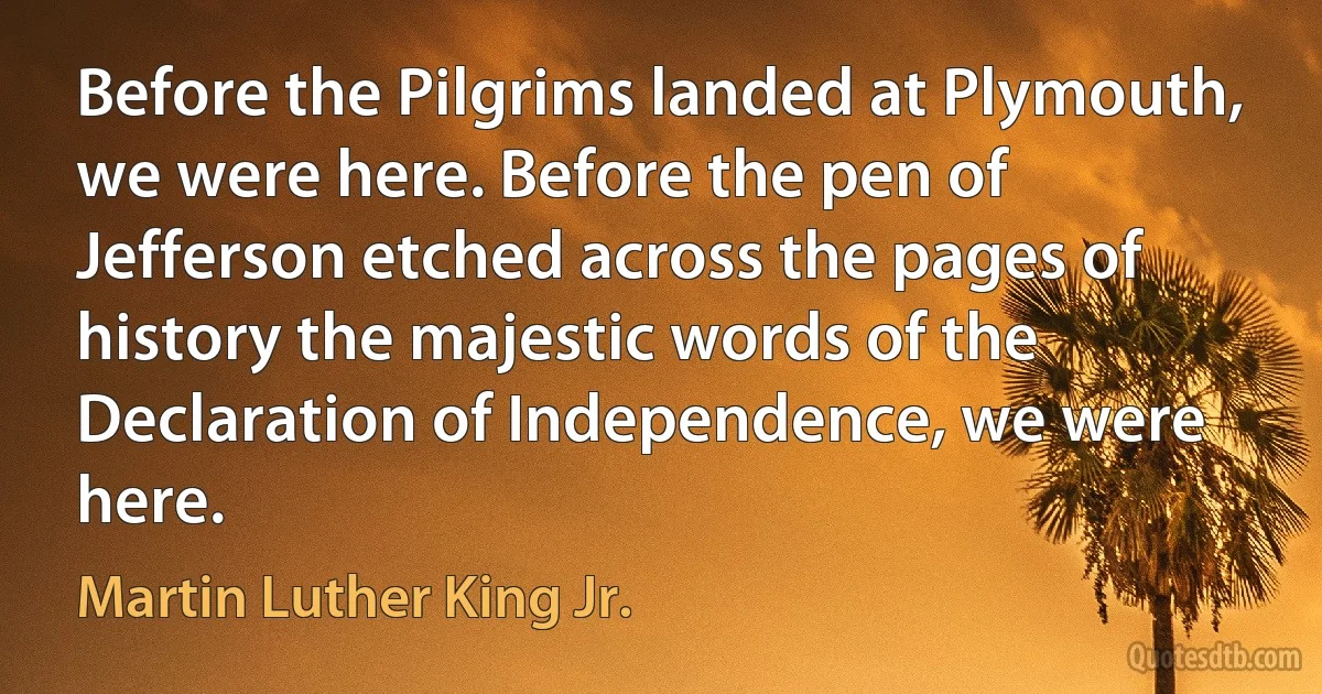 Before the Pilgrims landed at Plymouth, we were here. Before the pen of Jefferson etched across the pages of history the majestic words of the Declaration of Independence, we were here. (Martin Luther King Jr.)