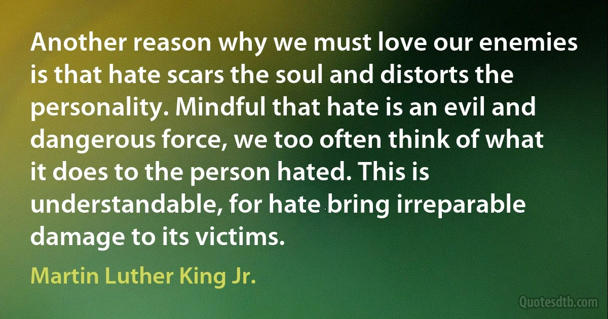 Another reason why we must love our enemies is that hate scars the soul and distorts the personality. Mindful that hate is an evil and dangerous force, we too often think of what it does to the person hated. This is understandable, for hate bring irreparable damage to its victims. (Martin Luther King Jr.)