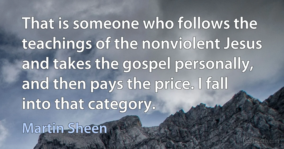 That is someone who follows the teachings of the nonviolent Jesus and takes the gospel personally, and then pays the price. I fall into that category. (Martin Sheen)