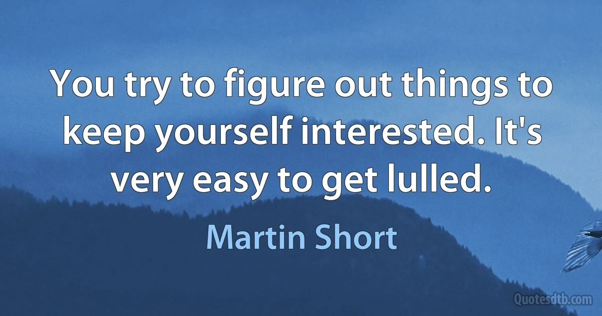 You try to figure out things to keep yourself interested. It's very easy to get lulled. (Martin Short)