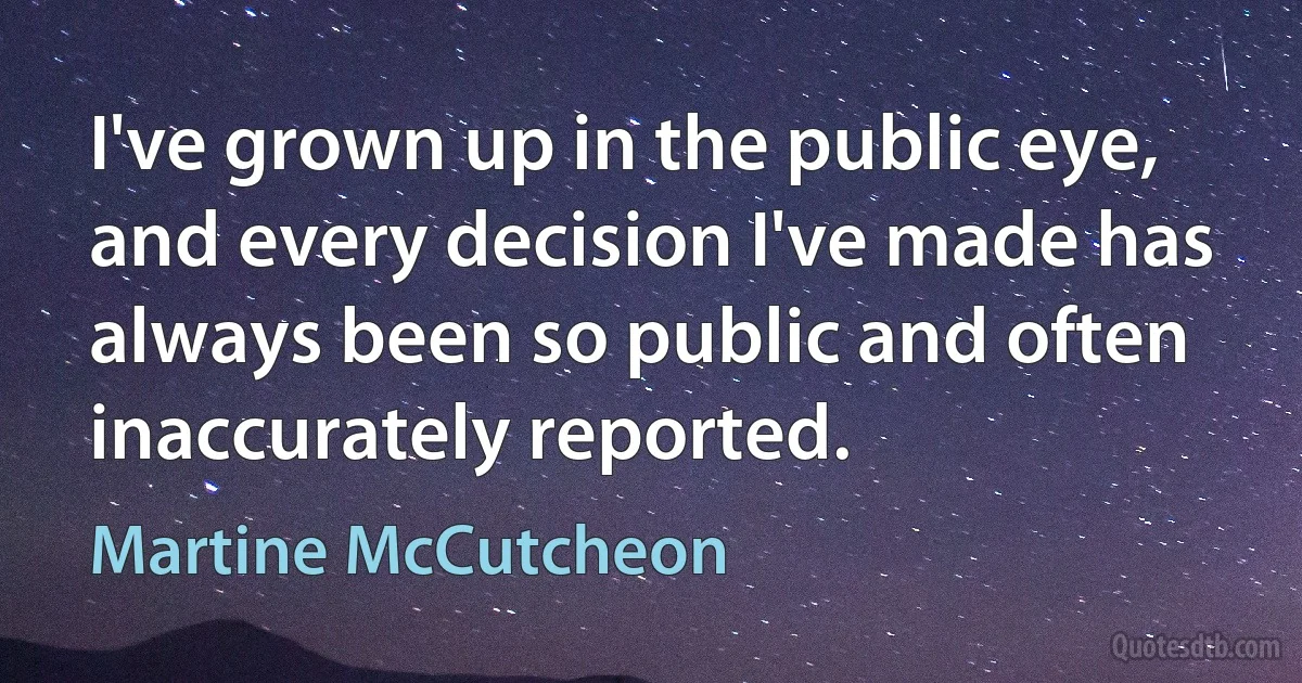 I've grown up in the public eye, and every decision I've made has always been so public and often inaccurately reported. (Martine McCutcheon)