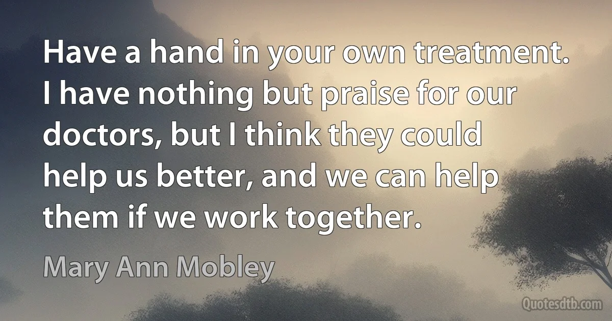 Have a hand in your own treatment. I have nothing but praise for our doctors, but I think they could help us better, and we can help them if we work together. (Mary Ann Mobley)