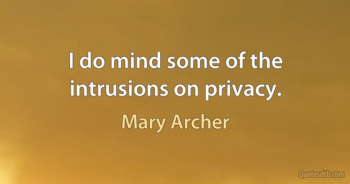 I do mind some of the intrusions on privacy. (Mary Archer)