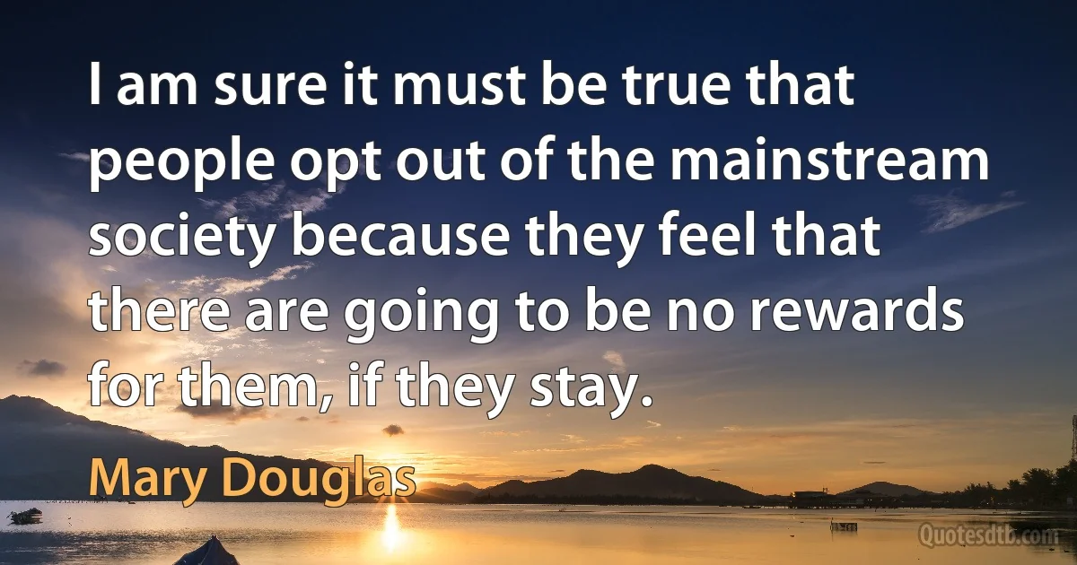 I am sure it must be true that people opt out of the mainstream society because they feel that there are going to be no rewards for them, if they stay. (Mary Douglas)