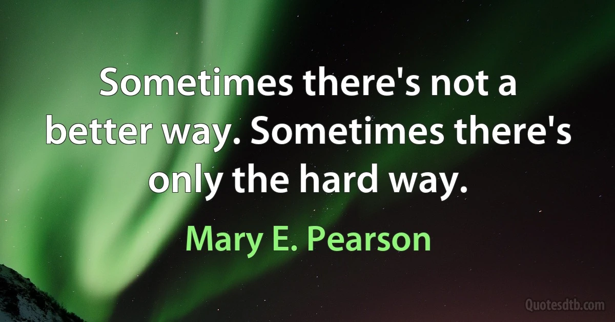 Sometimes there's not a better way. Sometimes there's only the hard way. (Mary E. Pearson)