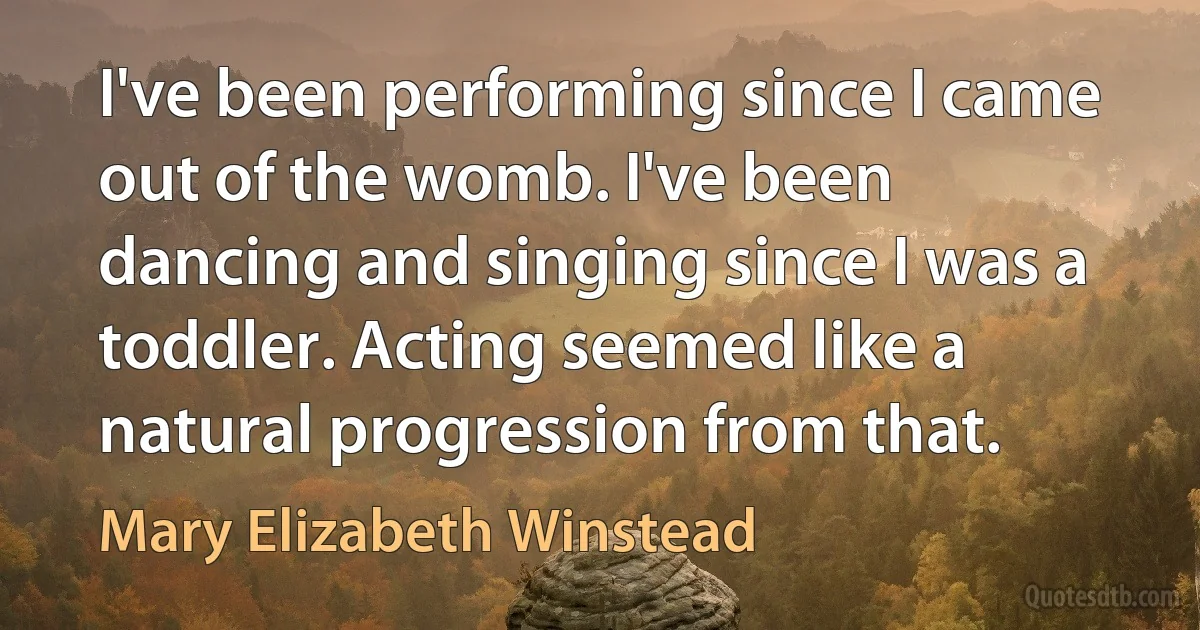 I've been performing since I came out of the womb. I've been dancing and singing since I was a toddler. Acting seemed like a natural progression from that. (Mary Elizabeth Winstead)