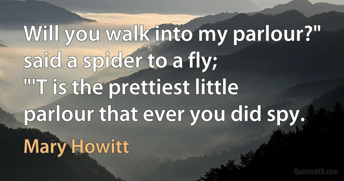 Will you walk into my parlour?" said a spider to a fly;
"'T is the prettiest little parlour that ever you did spy. (Mary Howitt)