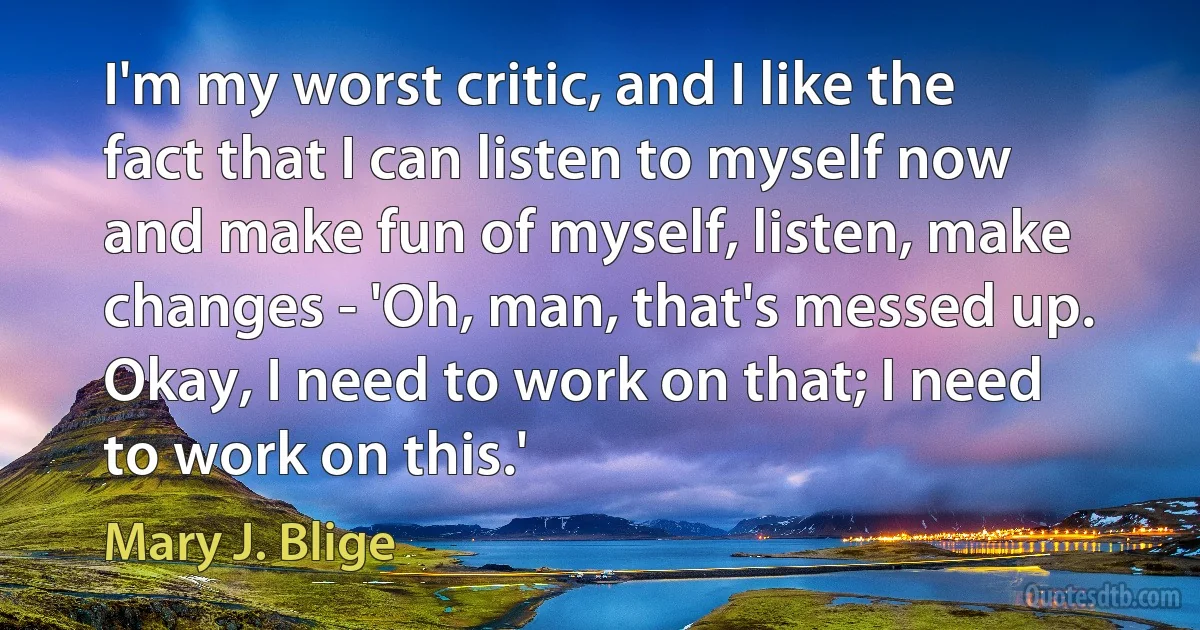 I'm my worst critic, and I like the fact that I can listen to myself now and make fun of myself, listen, make changes - 'Oh, man, that's messed up. Okay, I need to work on that; I need to work on this.' (Mary J. Blige)