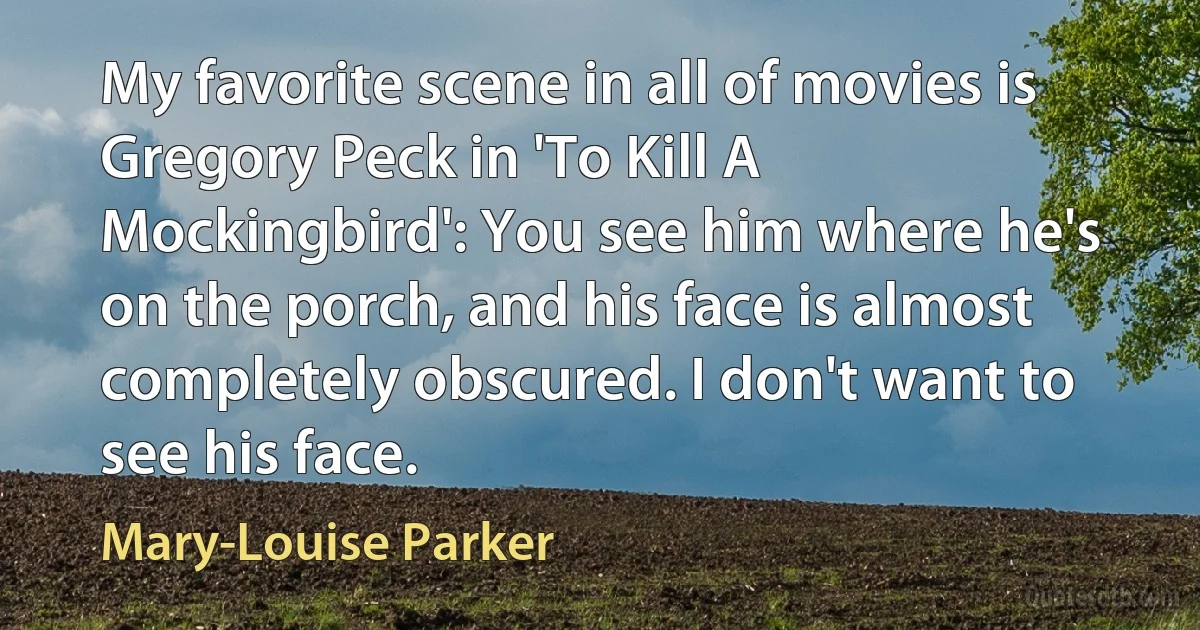 My favorite scene in all of movies is Gregory Peck in 'To Kill A Mockingbird': You see him where he's on the porch, and his face is almost completely obscured. I don't want to see his face. (Mary-Louise Parker)