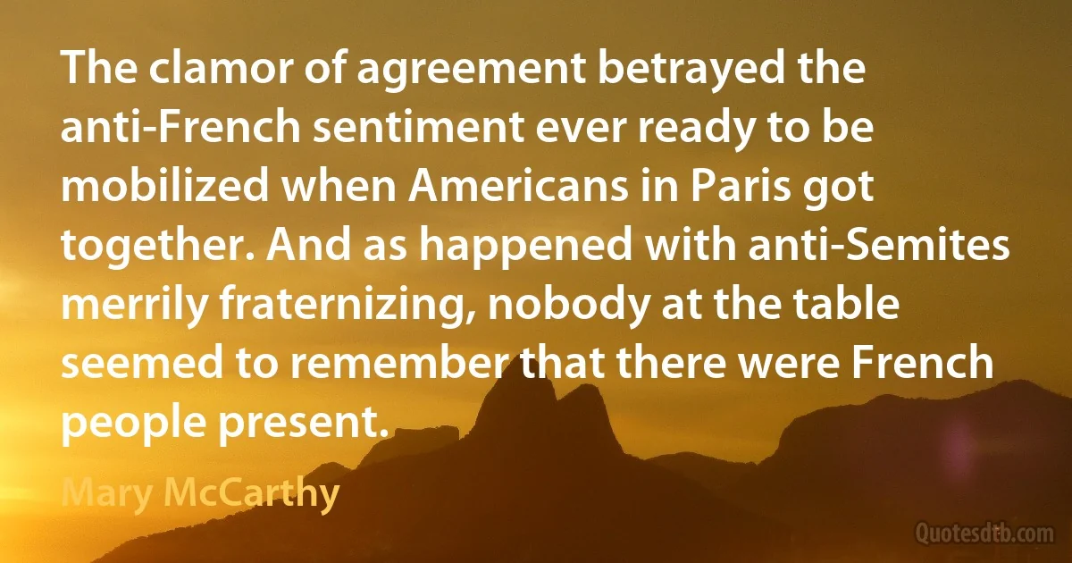 The clamor of agreement betrayed the anti-French sentiment ever ready to be mobilized when Americans in Paris got together. And as happened with anti-Semites merrily fraternizing, nobody at the table seemed to remember that there were French people present. (Mary McCarthy)