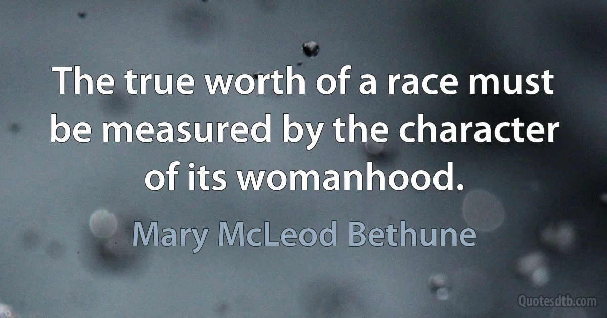 The true worth of a race must be measured by the character of its womanhood. (Mary McLeod Bethune)