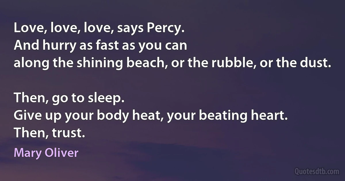 Love, love, love, says Percy.
And hurry as fast as you can
along the shining beach, or the rubble, or the dust.

Then, go to sleep.
Give up your body heat, your beating heart.
Then, trust. (Mary Oliver)