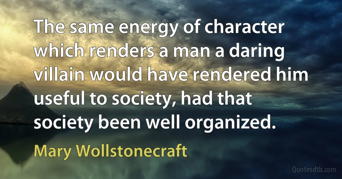 The same energy of character which renders a man a daring villain would have rendered him useful to society, had that society been well organized. (Mary Wollstonecraft)