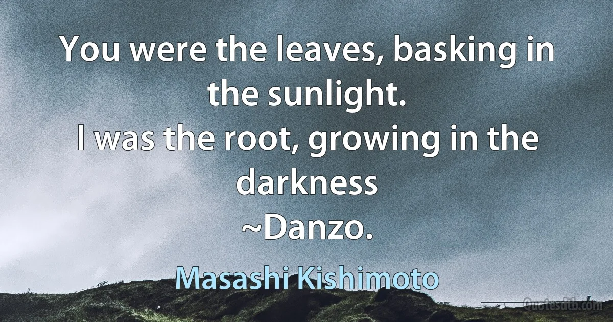 You were the leaves, basking in the sunlight.
I was the root, growing in the darkness
~Danzo. (Masashi Kishimoto)