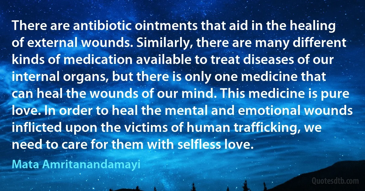 There are antibiotic ointments that aid in the healing of external wounds. Similarly, there are many different kinds of medication available to treat diseases of our internal organs, but there is only one medicine that can heal the wounds of our mind. This medicine is pure love. In order to heal the mental and emotional wounds inflicted upon the victims of human trafficking, we need to care for them with selfless love. (Mata Amritanandamayi)