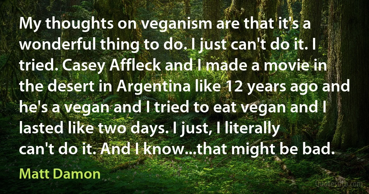 My thoughts on veganism are that it's a wonderful thing to do. I just can't do it. I tried. Casey Affleck and I made a movie in the desert in Argentina like 12 years ago and he's a vegan and I tried to eat vegan and I lasted like two days. I just, I literally can't do it. And I know...that might be bad. (Matt Damon)