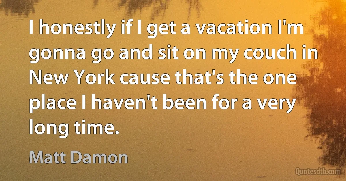 I honestly if I get a vacation I'm gonna go and sit on my couch in New York cause that's the one place I haven't been for a very long time. (Matt Damon)