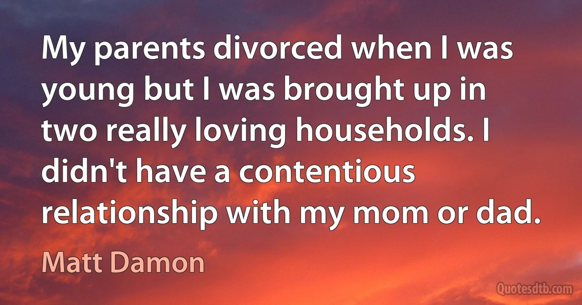 My parents divorced when I was young but I was brought up in two really loving households. I didn't have a contentious relationship with my mom or dad. (Matt Damon)