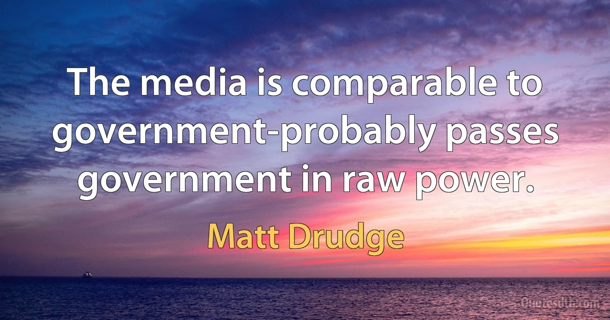 The media is comparable to government-probably passes government in raw power. (Matt Drudge)