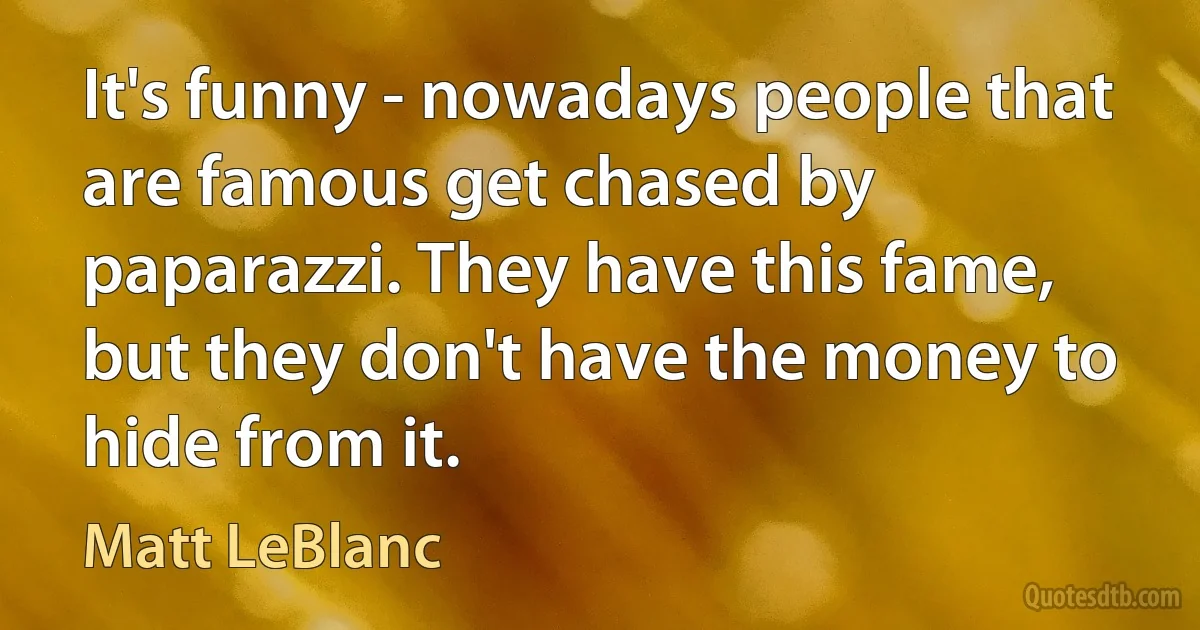 It's funny - nowadays people that are famous get chased by paparazzi. They have this fame, but they don't have the money to hide from it. (Matt LeBlanc)