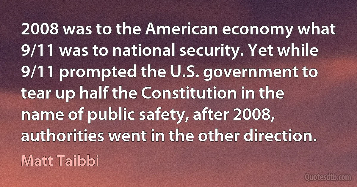 2008 was to the American economy what 9/11 was to national security. Yet while 9/11 prompted the U.S. government to tear up half the Constitution in the name of public safety, after 2008, authorities went in the other direction. (Matt Taibbi)