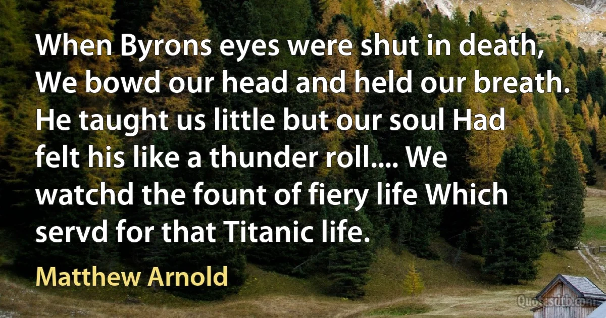 When Byrons eyes were shut in death, We bowd our head and held our breath. He taught us little but our soul Had felt his like a thunder roll.... We watchd the fount of fiery life Which servd for that Titanic life. (Matthew Arnold)