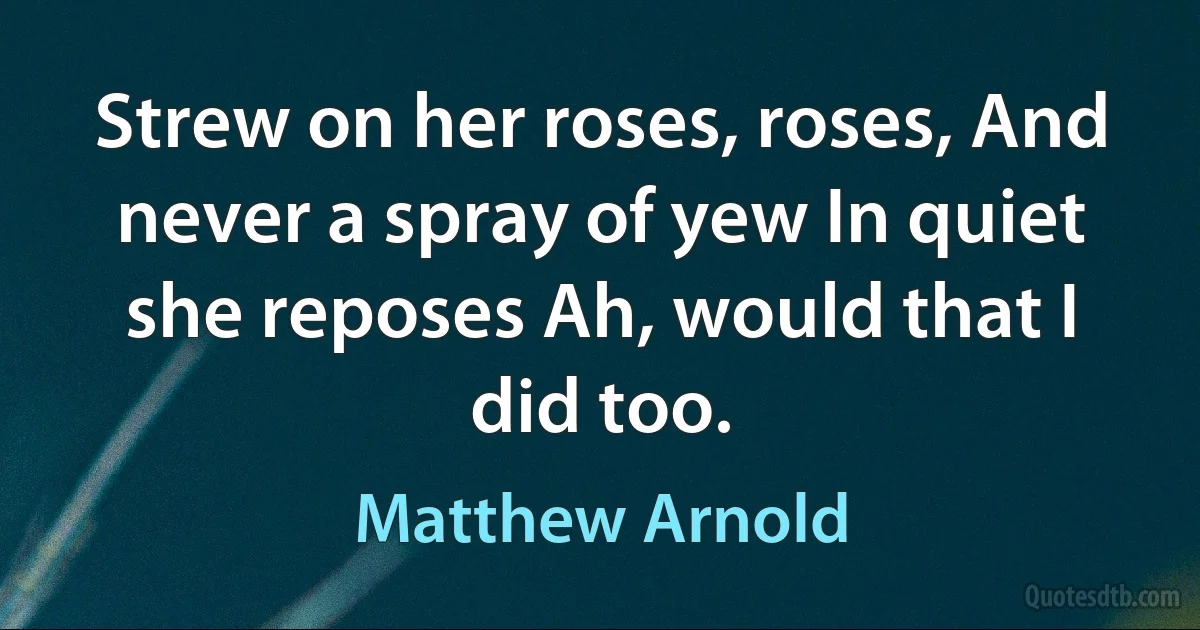 Strew on her roses, roses, And never a spray of yew In quiet she reposes Ah, would that I did too. (Matthew Arnold)