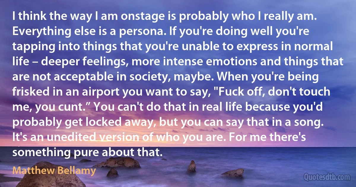 I think the way I am onstage is probably who I really am. Everything else is a persona. If you're doing well you're tapping into things that you're unable to express in normal life – deeper feelings, more intense emotions and things that are not acceptable in society, maybe. When you're being frisked in an airport you want to say, "Fuck off, don't touch me, you cunt.” You can't do that in real life because you'd probably get locked away, but you can say that in a song. It's an unedited version of who you are. For me there's something pure about that. (Matthew Bellamy)