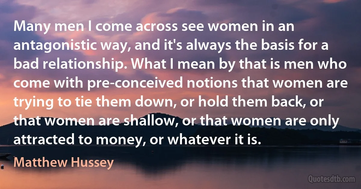 Many men I come across see women in an antagonistic way, and it's always the basis for a bad relationship. What I mean by that is men who come with pre-conceived notions that women are trying to tie them down, or hold them back, or that women are shallow, or that women are only attracted to money, or whatever it is. (Matthew Hussey)