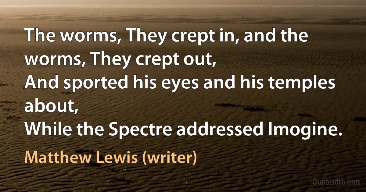 The worms, They crept in, and the worms, They crept out,
And sported his eyes and his temples about,
While the Spectre addressed Imogine. (Matthew Lewis (writer))