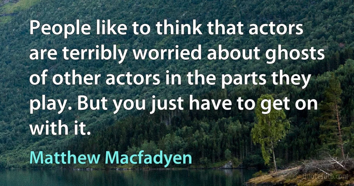 People like to think that actors are terribly worried about ghosts of other actors in the parts they play. But you just have to get on with it. (Matthew Macfadyen)