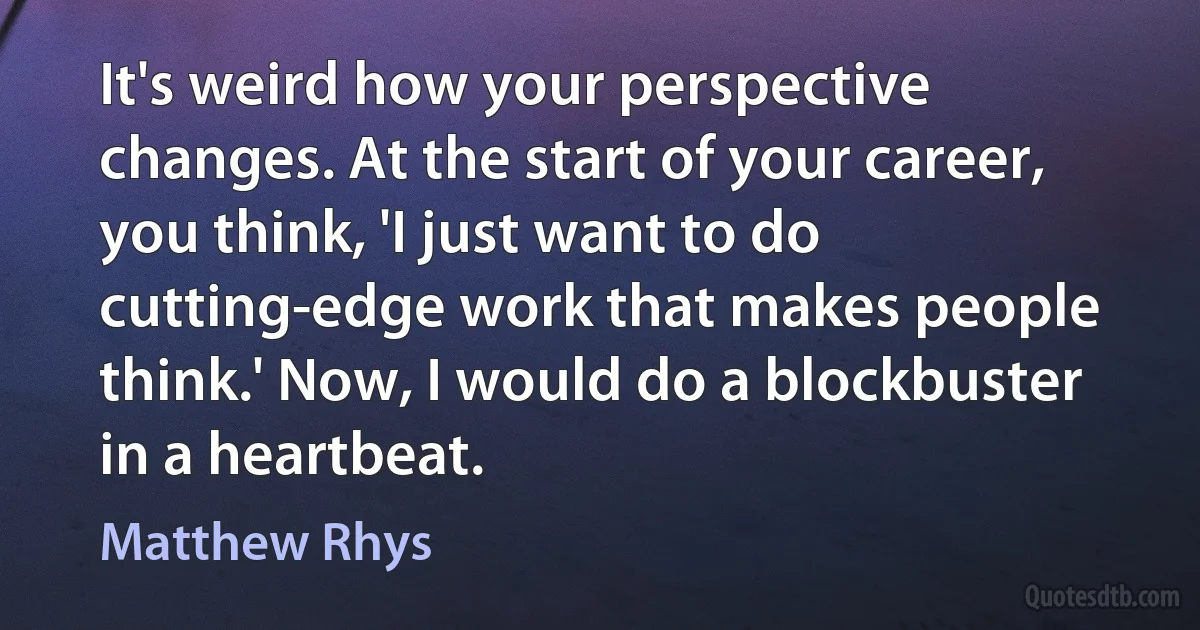 It's weird how your perspective changes. At the start of your career, you think, 'I just want to do cutting-edge work that makes people think.' Now, I would do a blockbuster in a heartbeat. (Matthew Rhys)