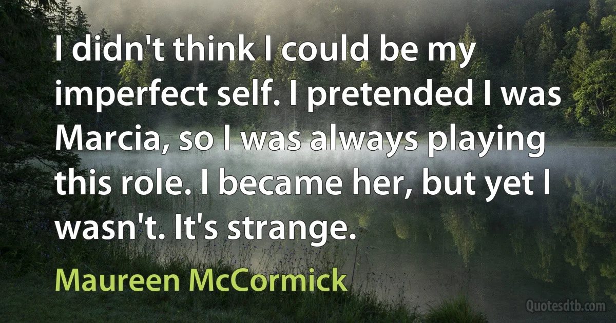 I didn't think I could be my imperfect self. I pretended I was Marcia, so I was always playing this role. I became her, but yet I wasn't. It's strange. (Maureen McCormick)