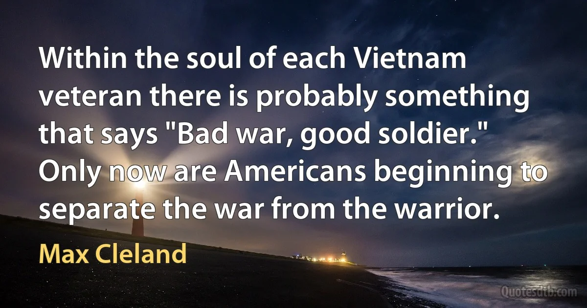 Within the soul of each Vietnam veteran there is probably something that says "Bad war, good soldier." Only now are Americans beginning to separate the war from the warrior. (Max Cleland)