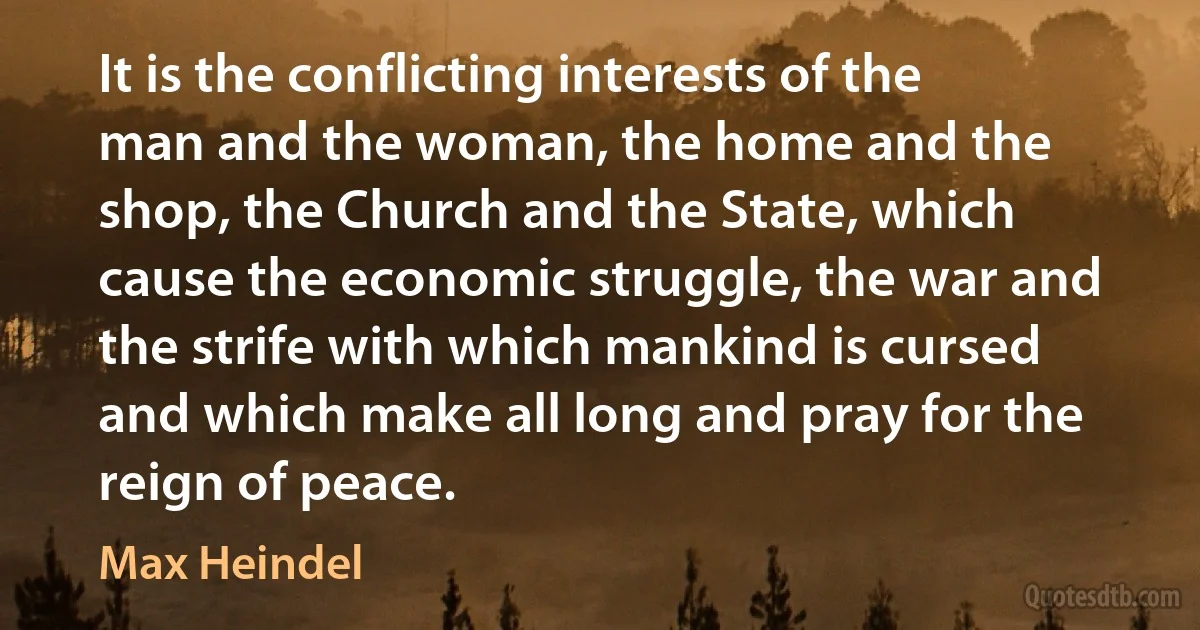 It is the conflicting interests of the man and the woman, the home and the shop, the Church and the State, which cause the economic struggle, the war and the strife with which mankind is cursed and which make all long and pray for the reign of peace. (Max Heindel)