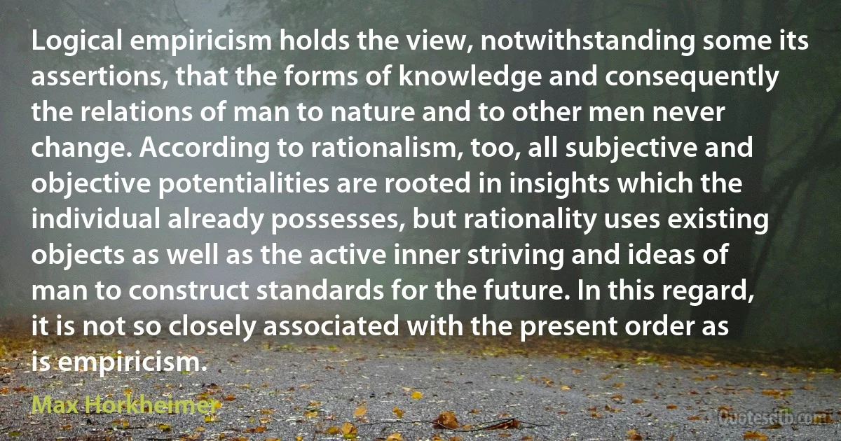 Logical empiricism holds the view, notwithstanding some its assertions, that the forms of knowledge and consequently the relations of man to nature and to other men never change. According to rationalism, too, all subjective and objective potentialities are rooted in insights which the individual already possesses, but rationality uses existing objects as well as the active inner striving and ideas of man to construct standards for the future. In this regard, it is not so closely associated with the present order as is empiricism. (Max Horkheimer)