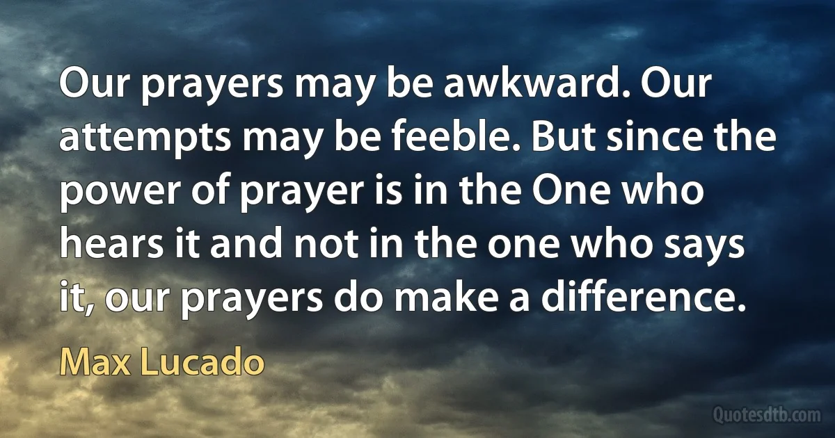 Our prayers may be awkward. Our attempts may be feeble. But since the power of prayer is in the One who hears it and not in the one who says it, our prayers do make a difference. (Max Lucado)