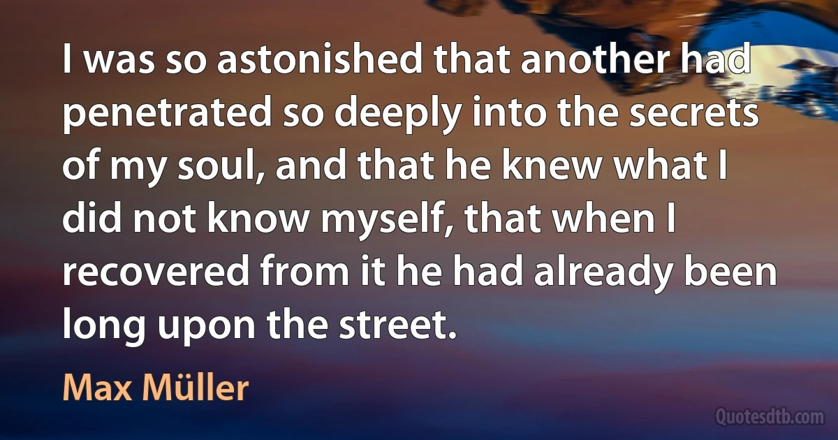 I was so astonished that another had penetrated so deeply into the secrets of my soul, and that he knew what I did not know myself, that when I recovered from it he had already been long upon the street. (Max Müller)