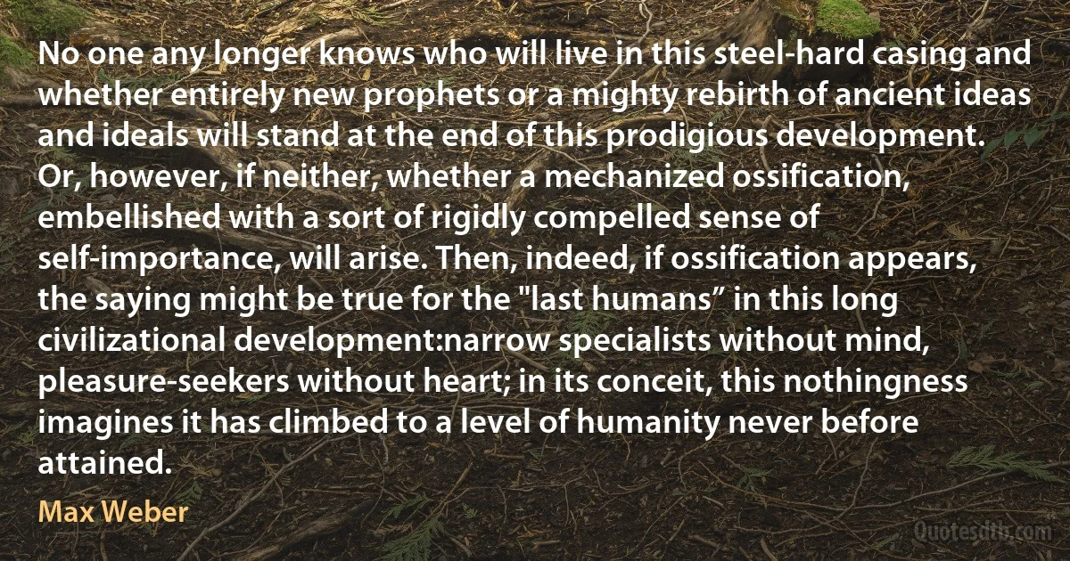 No one any longer knows who will live in this steel-hard casing and whether entirely new prophets or a mighty rebirth of ancient ideas and ideals will stand at the end of this prodigious development. Or, however, if neither, whether a mechanized ossification, embellished with a sort of rigidly compelled sense of self-importance, will arise. Then, indeed, if ossification appears, the saying might be true for the "last humans” in this long civilizational development:narrow specialists without mind, pleasure-seekers without heart; in its conceit, this nothingness imagines it has climbed to a level of humanity never before attained. (Max Weber)