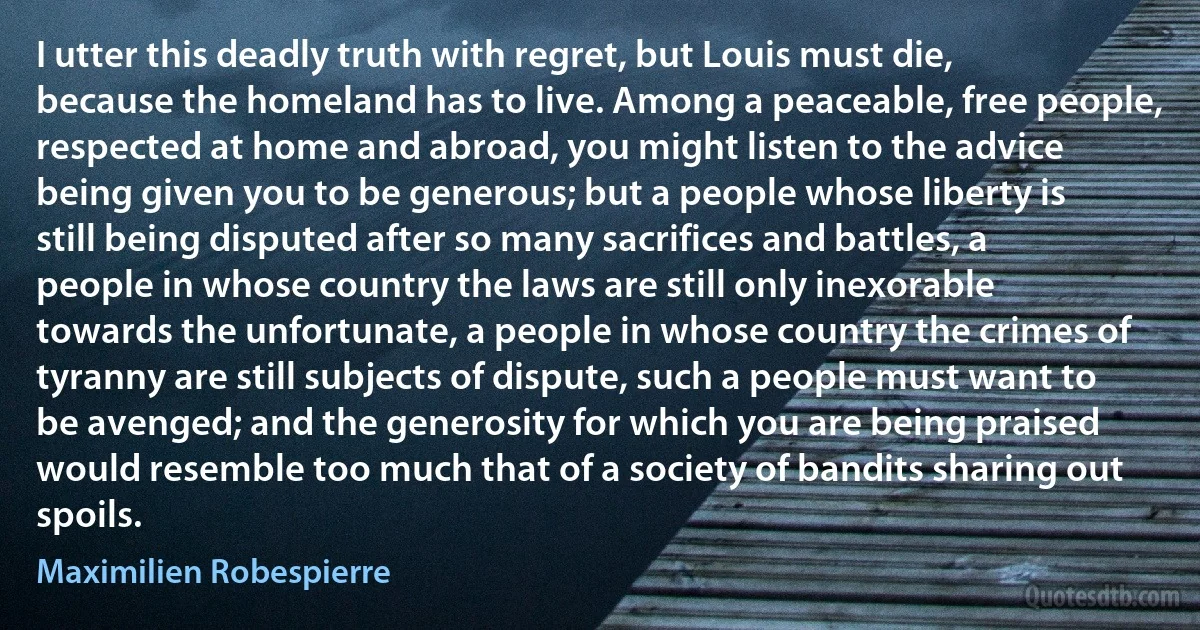 I utter this deadly truth with regret, but Louis must die, because the homeland has to live. Among a peaceable, free people, respected at home and abroad, you might listen to the advice being given you to be generous; but a people whose liberty is still being disputed after so many sacrifices and battles, a people in whose country the laws are still only inexorable towards the unfortunate, a people in whose country the crimes of tyranny are still subjects of dispute, such a people must want to be avenged; and the generosity for which you are being praised would resemble too much that of a society of bandits sharing out spoils. (Maximilien Robespierre)