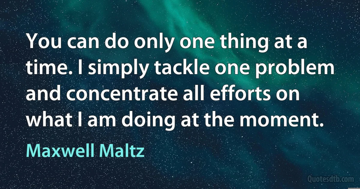 You can do only one thing at a time. I simply tackle one problem and concentrate all efforts on what I am doing at the moment. (Maxwell Maltz)