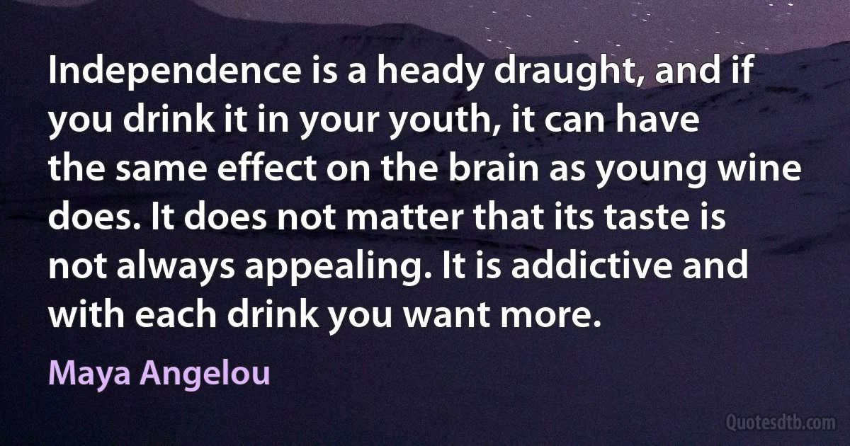 Independence is a heady draught, and if you drink it in your youth, it can have the same effect on the brain as young wine does. It does not matter that its taste is not always appealing. It is addictive and with each drink you want more. (Maya Angelou)