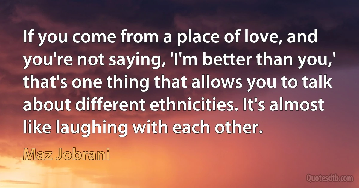 If you come from a place of love, and you're not saying, 'I'm better than you,' that's one thing that allows you to talk about different ethnicities. It's almost like laughing with each other. (Maz Jobrani)